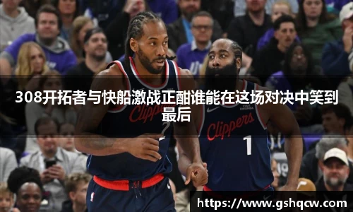 308开拓者与快船激战正酣谁能在这场对决中笑到最后